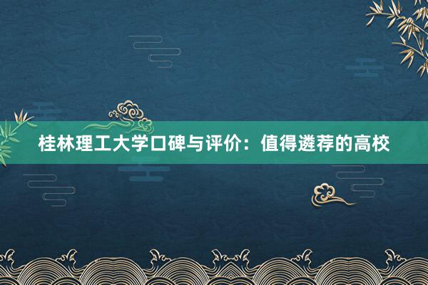 桂林理工大学口碑与评价：值得遴荐的高校